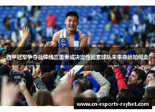 西甲冠军争夺战锋线三重奏成决定性因素球队未来命运如何走