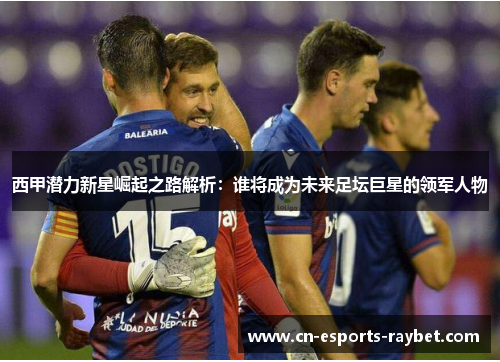 西甲潜力新星崛起之路解析：谁将成为未来足坛巨星的领军人物