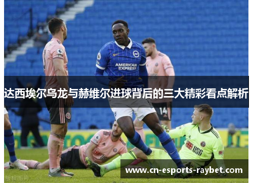 达西埃尔乌龙与赫维尔进球背后的三大精彩看点解析