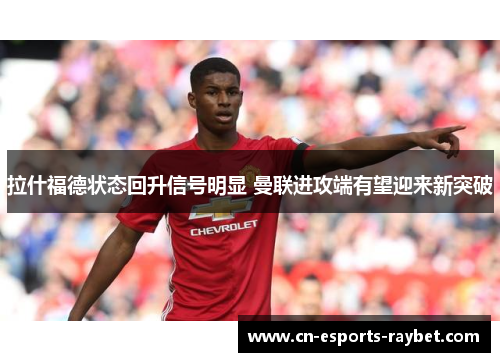 拉什福德状态回升信号明显 曼联进攻端有望迎来新突破 拉什福德状态回升信号明显 曼联进攻端有望迎来新突破