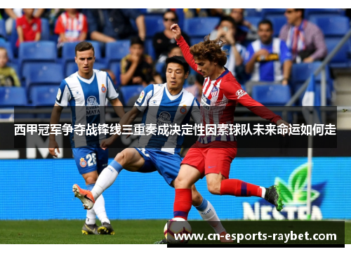 西甲冠军争夺战锋线三重奏成决定性因素球队未来命运如何走