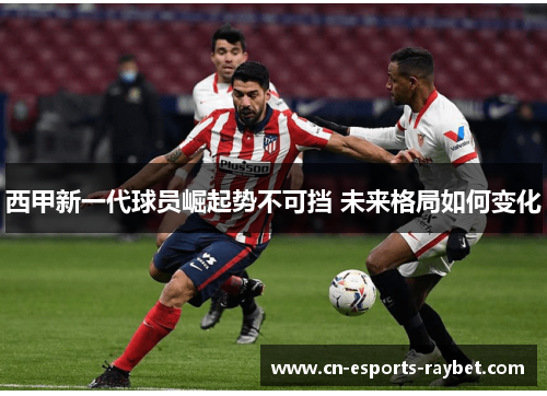 西甲新一代球员崛起势不可挡 未来格局如何变化