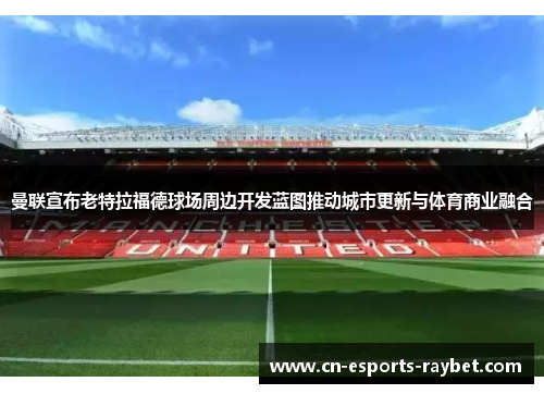 曼联宣布老特拉福德球场周边开发蓝图推动城市更新与体育商业融合